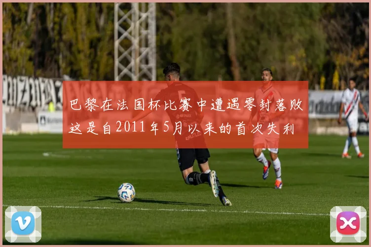 巴黎在法国杯比赛中遭遇零封落败这是自2011年5月以来的首次失利