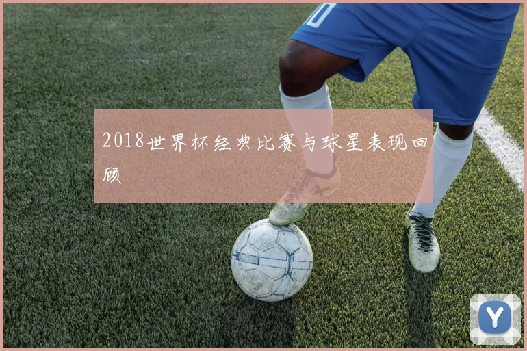 2018世界杯经典比赛与球星表现回顾