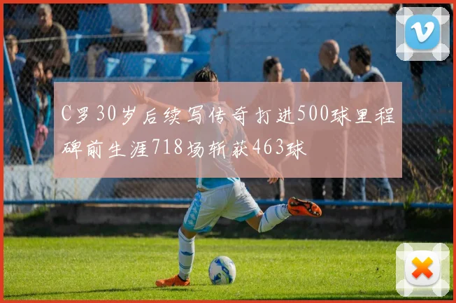C罗30岁后续写传奇打进500球里程碑前生涯718场斩获463球